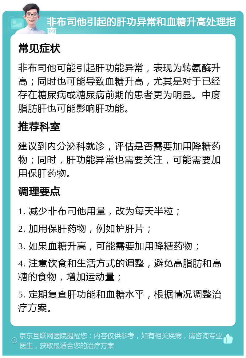 非布司他引起的肝功异常和血糖升高处理指南 常见症状 非布司他可能引起肝功能异常，表现为转氨酶升高；同时也可能导致血糖升高，尤其是对于已经存在糖尿病或糖尿病前期的患者更为明显。中度脂肪肝也可能影响肝功能。 推荐科室 建议到内分泌科就诊，评估是否需要加用降糖药物；同时，肝功能异常也需要关注，可能需要加用保肝药物。 调理要点 1. 减少非布司他用量，改为每天半粒； 2. 加用保肝药物，例如护肝片； 3. 如果血糖升高，可能需要加用降糖药物； 4. 注意饮食和生活方式的调整，避免高脂肪和高糖的食物，增加运动量； 5. 定期复查肝功能和血糖水平，根据情况调整治疗方案。