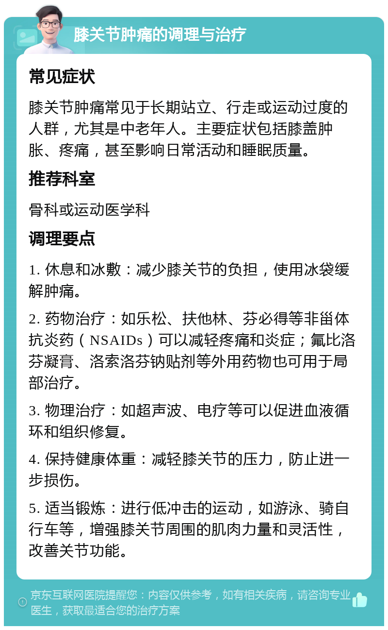 膝关节肿痛的调理与治疗 常见症状 膝关节肿痛常见于长期站立、行走或运动过度的人群，尤其是中老年人。主要症状包括膝盖肿胀、疼痛，甚至影响日常活动和睡眠质量。 推荐科室 骨科或运动医学科 调理要点 1. 休息和冰敷：减少膝关节的负担，使用冰袋缓解肿痛。 2. 药物治疗：如乐松、扶他林、芬必得等非甾体抗炎药（NSAIDs）可以减轻疼痛和炎症；氟比洛芬凝膏、洛索洛芬钠贴剂等外用药物也可用于局部治疗。 3. 物理治疗：如超声波、电疗等可以促进血液循环和组织修复。 4. 保持健康体重：减轻膝关节的压力，防止进一步损伤。 5. 适当锻炼：进行低冲击的运动，如游泳、骑自行车等，增强膝关节周围的肌肉力量和灵活性，改善关节功能。