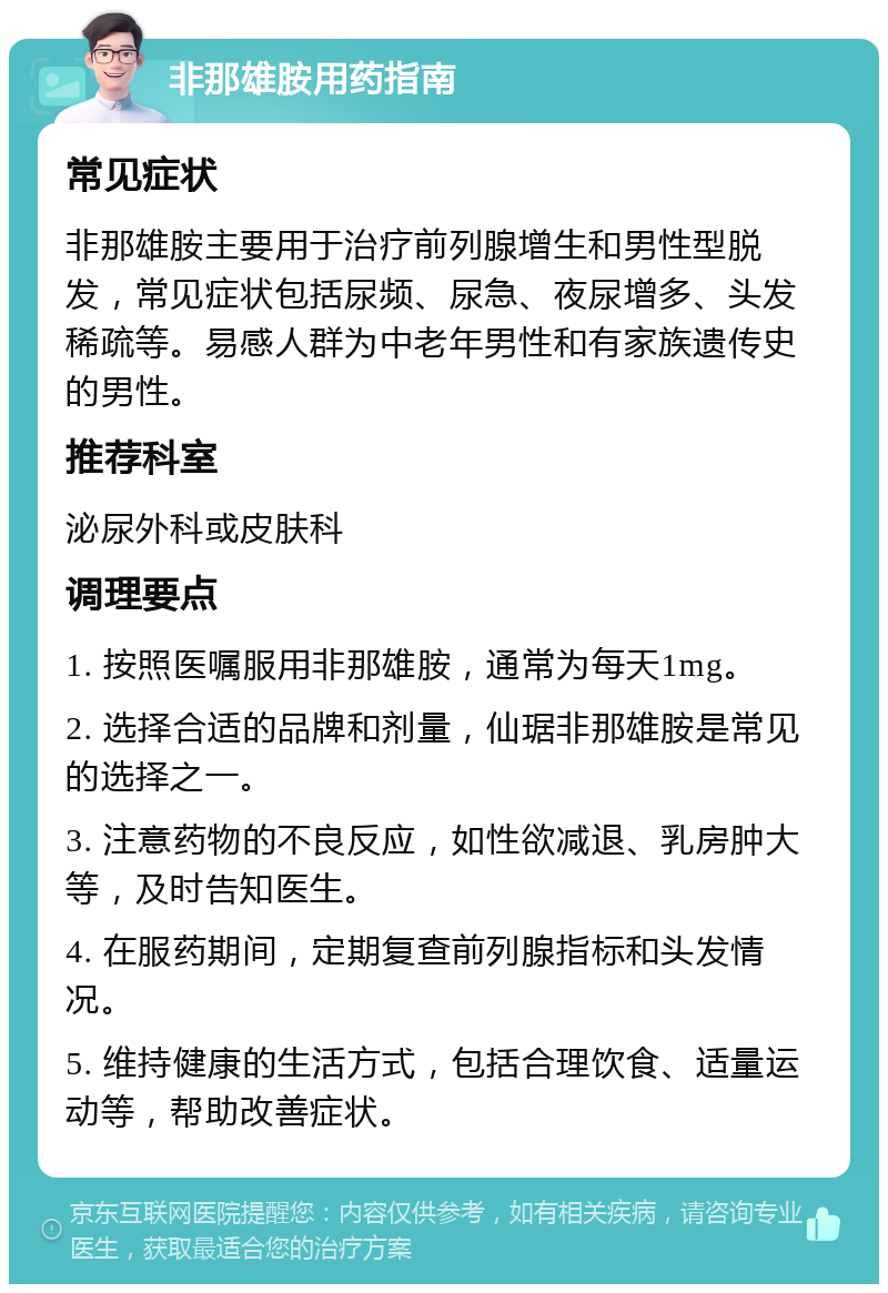 非那雄胺用药指南 常见症状 非那雄胺主要用于治疗前列腺增生和男性型脱发，常见症状包括尿频、尿急、夜尿增多、头发稀疏等。易感人群为中老年男性和有家族遗传史的男性。 推荐科室 泌尿外科或皮肤科 调理要点 1. 按照医嘱服用非那雄胺，通常为每天1mg。 2. 选择合适的品牌和剂量，仙琚非那雄胺是常见的选择之一。 3. 注意药物的不良反应，如性欲减退、乳房肿大等，及时告知医生。 4. 在服药期间，定期复查前列腺指标和头发情况。 5. 维持健康的生活方式，包括合理饮食、适量运动等，帮助改善症状。