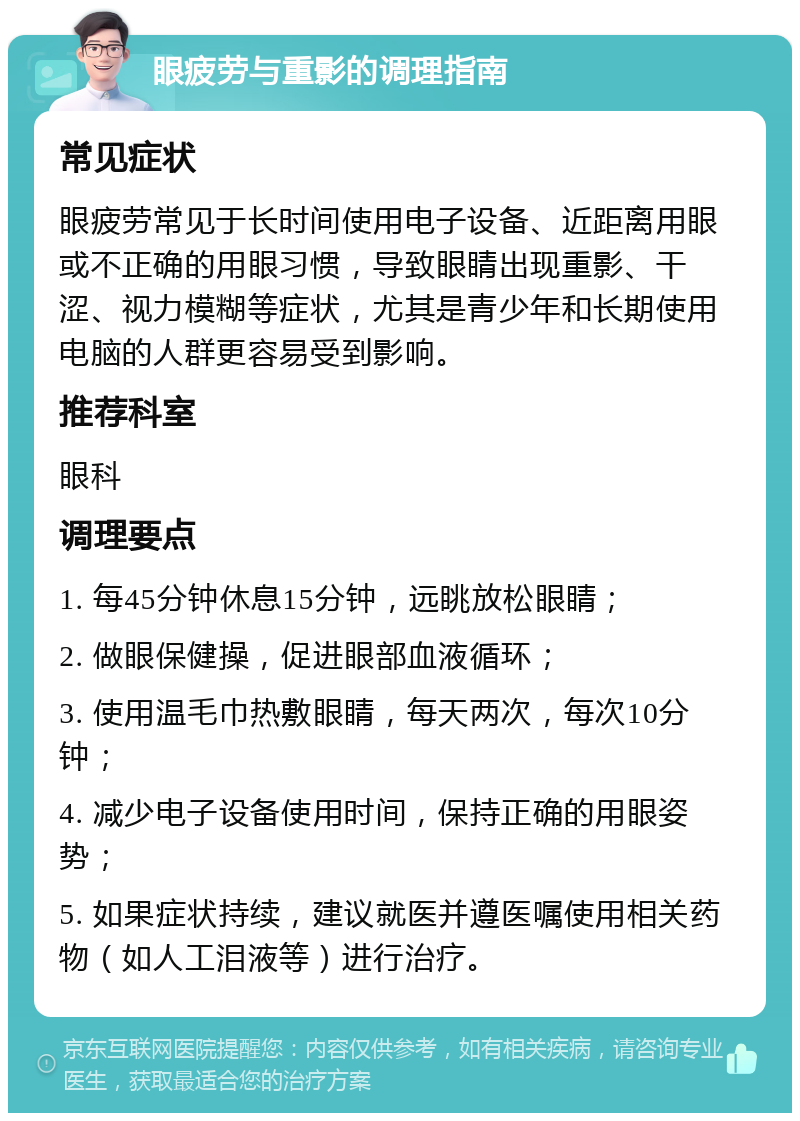 眼疲劳与重影的调理指南 常见症状 眼疲劳常见于长时间使用电子设备、近距离用眼或不正确的用眼习惯，导致眼睛出现重影、干涩、视力模糊等症状，尤其是青少年和长期使用电脑的人群更容易受到影响。 推荐科室 眼科 调理要点 1. 每45分钟休息15分钟，远眺放松眼睛； 2. 做眼保健操，促进眼部血液循环； 3. 使用温毛巾热敷眼睛，每天两次，每次10分钟； 4. 减少电子设备使用时间，保持正确的用眼姿势； 5. 如果症状持续，建议就医并遵医嘱使用相关药物（如人工泪液等）进行治疗。