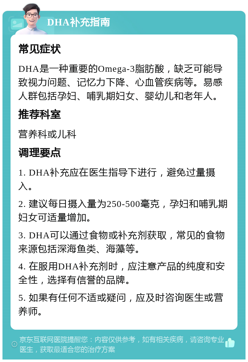 DHA补充指南 常见症状 DHA是一种重要的Omega-3脂肪酸，缺乏可能导致视力问题、记忆力下降、心血管疾病等。易感人群包括孕妇、哺乳期妇女、婴幼儿和老年人。 推荐科室 营养科或儿科 调理要点 1. DHA补充应在医生指导下进行，避免过量摄入。 2. 建议每日摄入量为250-500毫克，孕妇和哺乳期妇女可适量增加。 3. DHA可以通过食物或补充剂获取，常见的食物来源包括深海鱼类、海藻等。 4. 在服用DHA补充剂时，应注意产品的纯度和安全性，选择有信誉的品牌。 5. 如果有任何不适或疑问，应及时咨询医生或营养师。