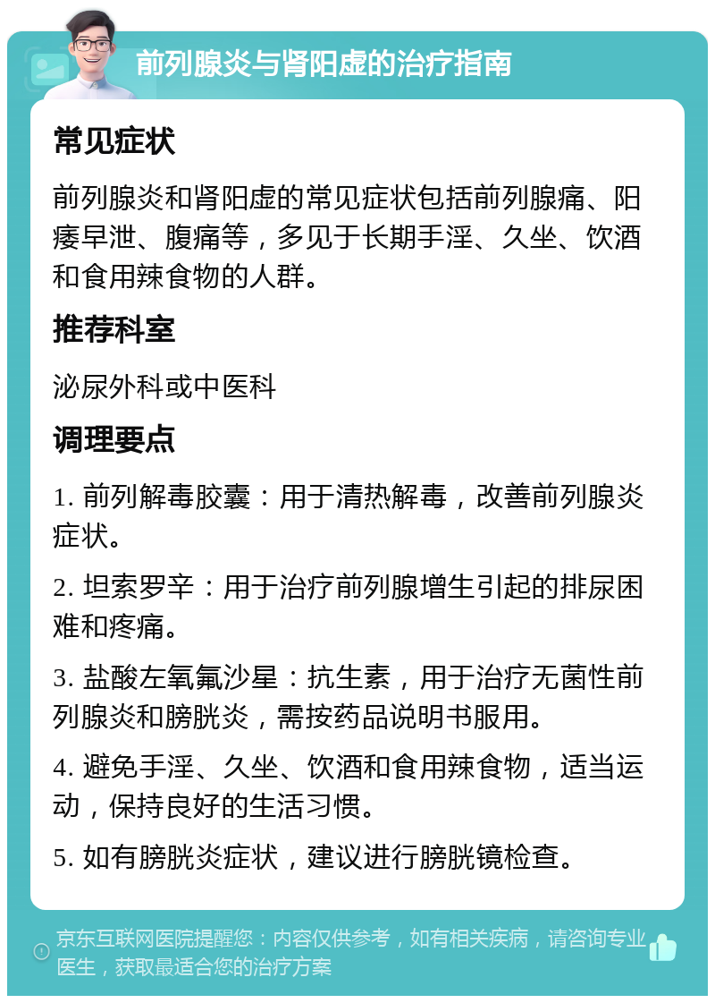 前列腺炎与肾阳虚的治疗指南 常见症状 前列腺炎和肾阳虚的常见症状包括前列腺痛、阳痿早泄、腹痛等，多见于长期手淫、久坐、饮酒和食用辣食物的人群。 推荐科室 泌尿外科或中医科 调理要点 1. 前列解毒胶囊：用于清热解毒，改善前列腺炎症状。 2. 坦索罗辛：用于治疗前列腺增生引起的排尿困难和疼痛。 3. 盐酸左氧氟沙星：抗生素，用于治疗无菌性前列腺炎和膀胱炎，需按药品说明书服用。 4. 避免手淫、久坐、饮酒和食用辣食物，适当运动，保持良好的生活习惯。 5. 如有膀胱炎症状，建议进行膀胱镜检查。