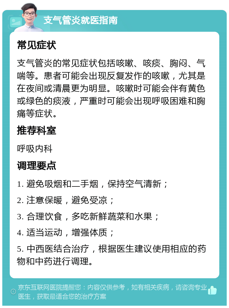 支气管炎就医指南 常见症状 支气管炎的常见症状包括咳嗽、咳痰、胸闷、气喘等。患者可能会出现反复发作的咳嗽，尤其是在夜间或清晨更为明显。咳嗽时可能会伴有黄色或绿色的痰液，严重时可能会出现呼吸困难和胸痛等症状。 推荐科室 呼吸内科 调理要点 1. 避免吸烟和二手烟，保持空气清新； 2. 注意保暖，避免受凉； 3. 合理饮食，多吃新鲜蔬菜和水果； 4. 适当运动，增强体质； 5. 中西医结合治疗，根据医生建议使用相应的药物和中药进行调理。