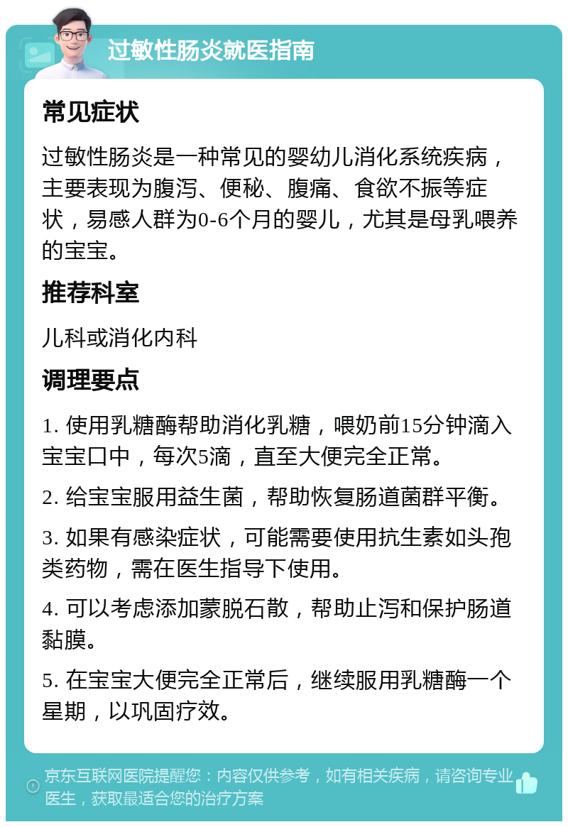 过敏性肠炎就医指南 常见症状 过敏性肠炎是一种常见的婴幼儿消化系统疾病，主要表现为腹泻、便秘、腹痛、食欲不振等症状，易感人群为0-6个月的婴儿，尤其是母乳喂养的宝宝。 推荐科室 儿科或消化内科 调理要点 1. 使用乳糖酶帮助消化乳糖，喂奶前15分钟滴入宝宝口中，每次5滴，直至大便完全正常。 2. 给宝宝服用益生菌，帮助恢复肠道菌群平衡。 3. 如果有感染症状，可能需要使用抗生素如头孢类药物，需在医生指导下使用。 4. 可以考虑添加蒙脱石散，帮助止泻和保护肠道黏膜。 5. 在宝宝大便完全正常后，继续服用乳糖酶一个星期，以巩固疗效。