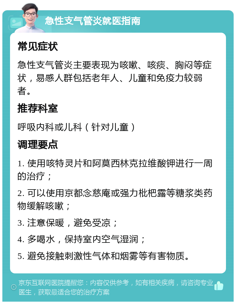 急性支气管炎就医指南 常见症状 急性支气管炎主要表现为咳嗽、咳痰、胸闷等症状，易感人群包括老年人、儿童和免疫力较弱者。 推荐科室 呼吸内科或儿科（针对儿童） 调理要点 1. 使用咳特灵片和阿莫西林克拉维酸钾进行一周的治疗； 2. 可以使用京都念慈庵或强力枇杷露等糖浆类药物缓解咳嗽； 3. 注意保暖，避免受凉； 4. 多喝水，保持室内空气湿润； 5. 避免接触刺激性气体和烟雾等有害物质。