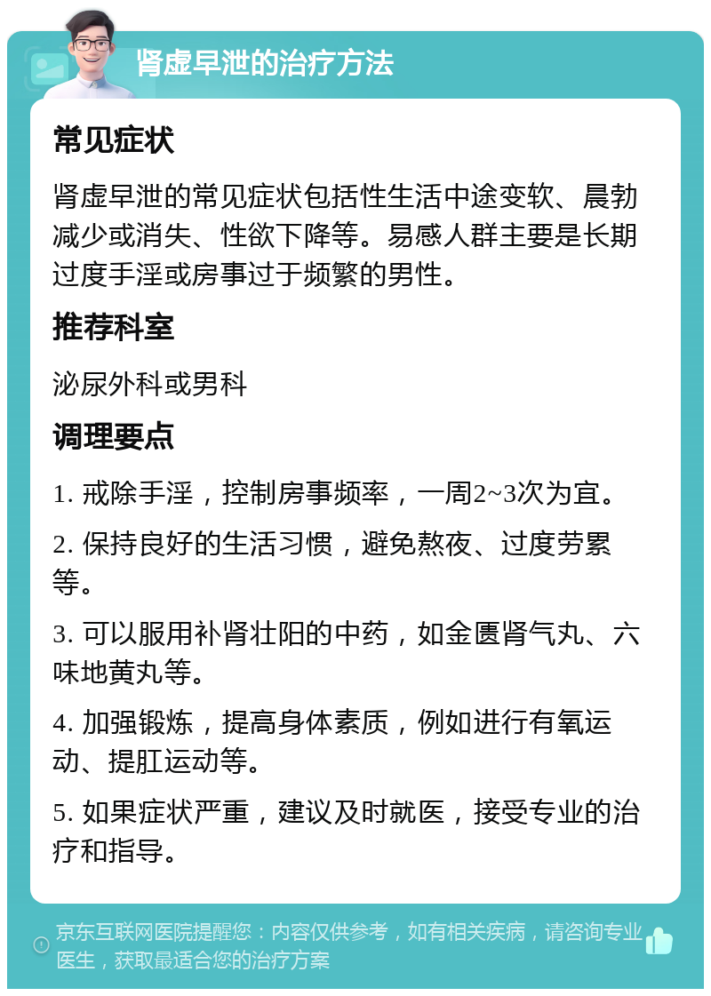 肾虚早泄的治疗方法 常见症状 肾虚早泄的常见症状包括性生活中途变软、晨勃减少或消失、性欲下降等。易感人群主要是长期过度手淫或房事过于频繁的男性。 推荐科室 泌尿外科或男科 调理要点 1. 戒除手淫，控制房事频率，一周2~3次为宜。 2. 保持良好的生活习惯，避免熬夜、过度劳累等。 3. 可以服用补肾壮阳的中药，如金匮肾气丸、六味地黄丸等。 4. 加强锻炼，提高身体素质，例如进行有氧运动、提肛运动等。 5. 如果症状严重，建议及时就医，接受专业的治疗和指导。