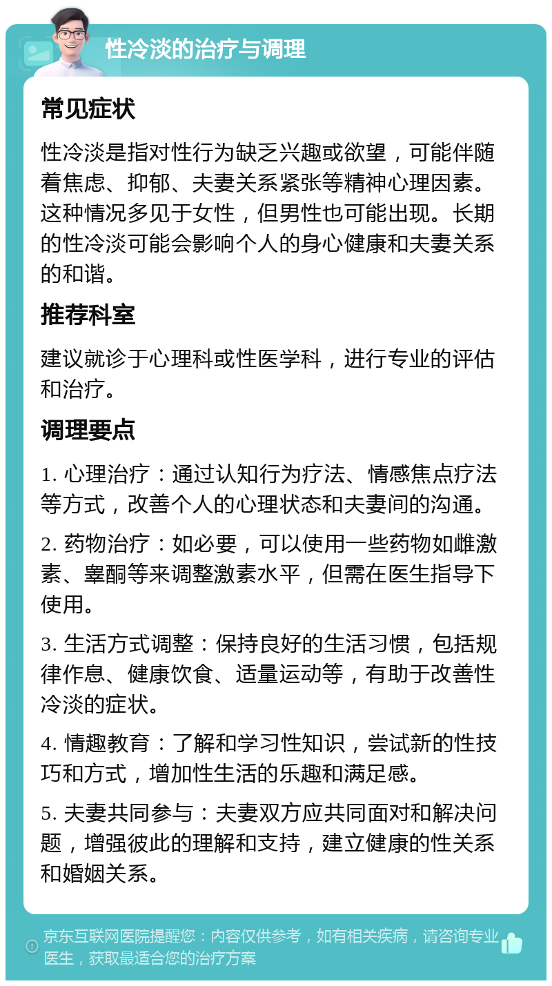 性冷淡的治疗与调理 常见症状 性冷淡是指对性行为缺乏兴趣或欲望，可能伴随着焦虑、抑郁、夫妻关系紧张等精神心理因素。这种情况多见于女性，但男性也可能出现。长期的性冷淡可能会影响个人的身心健康和夫妻关系的和谐。 推荐科室 建议就诊于心理科或性医学科，进行专业的评估和治疗。 调理要点 1. 心理治疗：通过认知行为疗法、情感焦点疗法等方式，改善个人的心理状态和夫妻间的沟通。 2. 药物治疗：如必要，可以使用一些药物如雌激素、睾酮等来调整激素水平，但需在医生指导下使用。 3. 生活方式调整：保持良好的生活习惯，包括规律作息、健康饮食、适量运动等，有助于改善性冷淡的症状。 4. 情趣教育：了解和学习性知识，尝试新的性技巧和方式，增加性生活的乐趣和满足感。 5. 夫妻共同参与：夫妻双方应共同面对和解决问题，增强彼此的理解和支持，建立健康的性关系和婚姻关系。