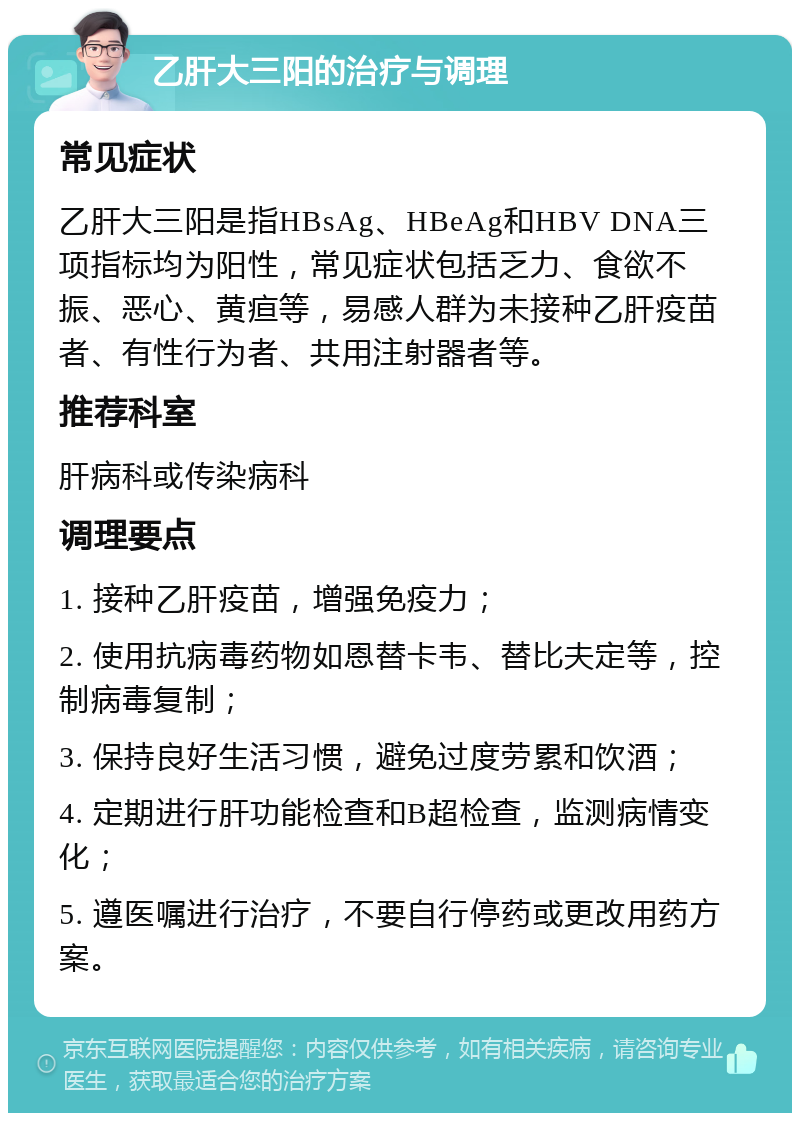 乙肝大三阳的治疗与调理 常见症状 乙肝大三阳是指HBsAg、HBeAg和HBV DNA三项指标均为阳性，常见症状包括乏力、食欲不振、恶心、黄疸等，易感人群为未接种乙肝疫苗者、有性行为者、共用注射器者等。 推荐科室 肝病科或传染病科 调理要点 1. 接种乙肝疫苗，增强免疫力； 2. 使用抗病毒药物如恩替卡韦、替比夫定等，控制病毒复制； 3. 保持良好生活习惯，避免过度劳累和饮酒； 4. 定期进行肝功能检查和B超检查，监测病情变化； 5. 遵医嘱进行治疗，不要自行停药或更改用药方案。