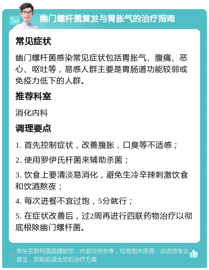 幽门螺杆菌复发与胃胀气的治疗指南 常见症状 幽门螺杆菌感染常见症状包括胃胀气、腹痛、恶心、呕吐等，易感人群主要是胃肠道功能较弱或免疫力低下的人群。 推荐科室 消化内科 调理要点 1. 首先控制症状，改善腹胀，口臭等不适感； 2. 使用罗伊氏杆菌来辅助杀菌； 3. 饮食上要清淡易消化，避免生冷辛辣刺激饮食和饮酒熬夜； 4. 每次进餐不宜过饱，5分就行； 5. 在症状改善后，过2周再进行四联药物治疗以彻底根除幽门螺杆菌。