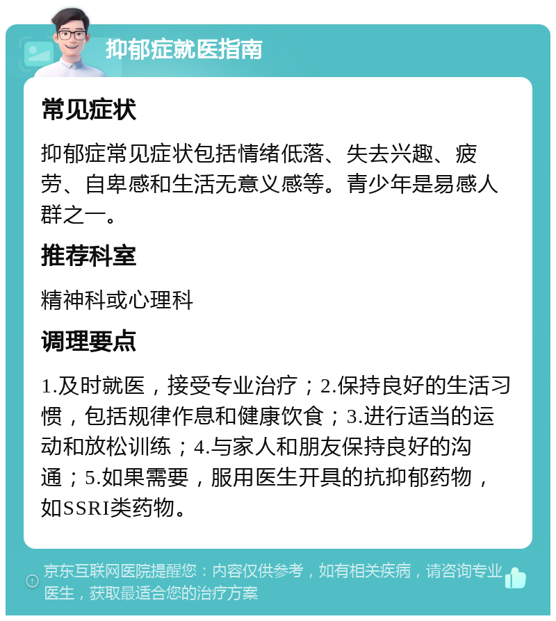 抑郁症就医指南 常见症状 抑郁症常见症状包括情绪低落、失去兴趣、疲劳、自卑感和生活无意义感等。青少年是易感人群之一。 推荐科室 精神科或心理科 调理要点 1.及时就医，接受专业治疗；2.保持良好的生活习惯，包括规律作息和健康饮食；3.进行适当的运动和放松训练；4.与家人和朋友保持良好的沟通；5.如果需要，服用医生开具的抗抑郁药物，如SSRI类药物。