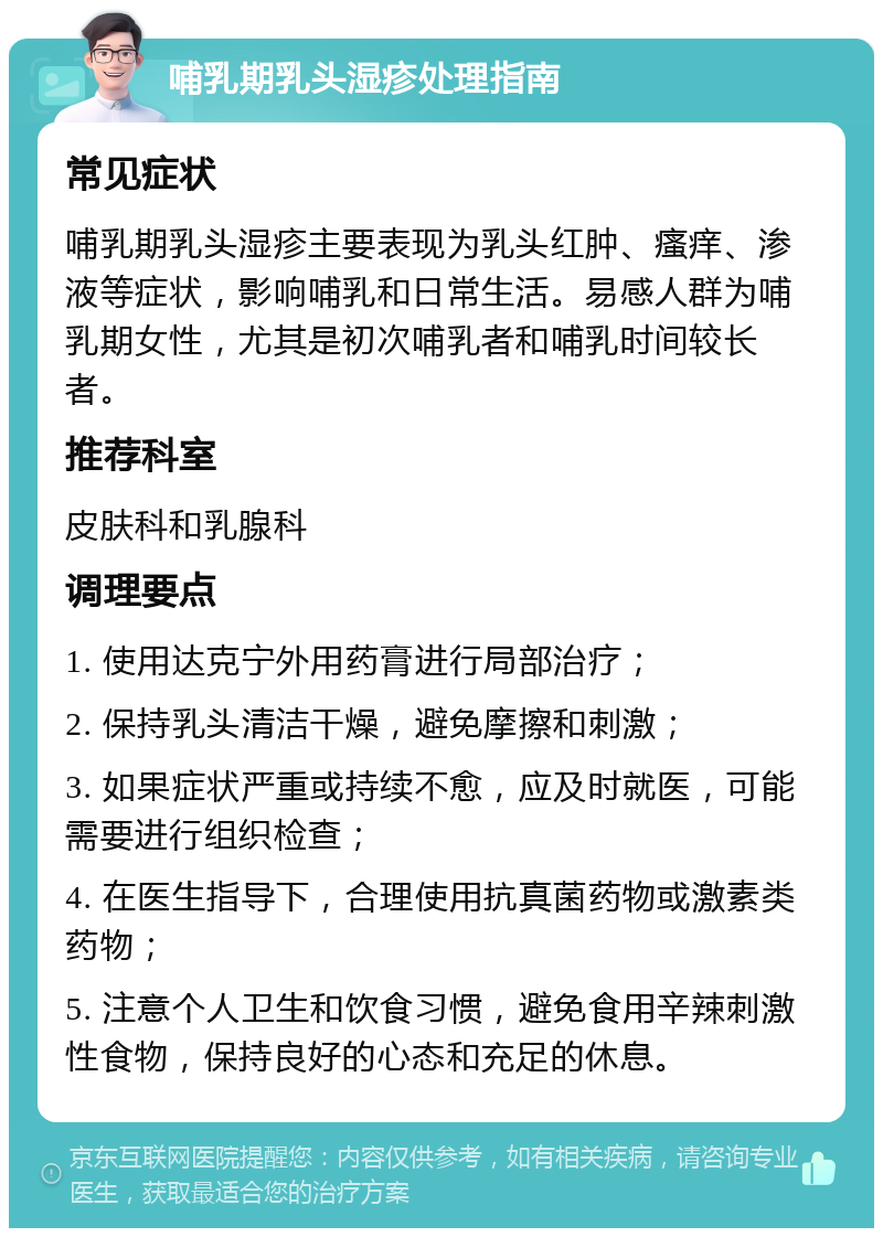 哺乳期乳头湿疹处理指南 常见症状 哺乳期乳头湿疹主要表现为乳头红肿、瘙痒、渗液等症状，影响哺乳和日常生活。易感人群为哺乳期女性，尤其是初次哺乳者和哺乳时间较长者。 推荐科室 皮肤科和乳腺科 调理要点 1. 使用达克宁外用药膏进行局部治疗； 2. 保持乳头清洁干燥，避免摩擦和刺激； 3. 如果症状严重或持续不愈，应及时就医，可能需要进行组织检查； 4. 在医生指导下，合理使用抗真菌药物或激素类药物； 5. 注意个人卫生和饮食习惯，避免食用辛辣刺激性食物，保持良好的心态和充足的休息。