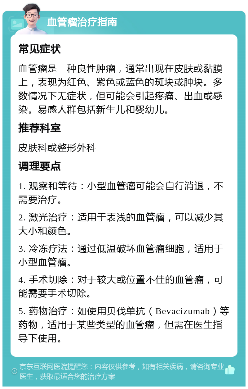 血管瘤治疗指南 常见症状 血管瘤是一种良性肿瘤，通常出现在皮肤或黏膜上，表现为红色、紫色或蓝色的斑块或肿块。多数情况下无症状，但可能会引起疼痛、出血或感染。易感人群包括新生儿和婴幼儿。 推荐科室 皮肤科或整形外科 调理要点 1. 观察和等待：小型血管瘤可能会自行消退，不需要治疗。 2. 激光治疗：适用于表浅的血管瘤，可以减少其大小和颜色。 3. 冷冻疗法：通过低温破坏血管瘤细胞，适用于小型血管瘤。 4. 手术切除：对于较大或位置不佳的血管瘤，可能需要手术切除。 5. 药物治疗：如使用贝伐单抗（Bevacizumab）等药物，适用于某些类型的血管瘤，但需在医生指导下使用。