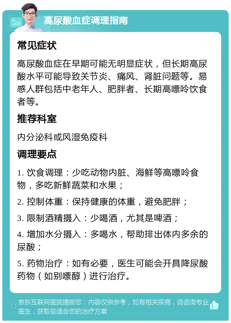 高尿酸血症调理指南 常见症状 高尿酸血症在早期可能无明显症状，但长期高尿酸水平可能导致关节炎、痛风、肾脏问题等。易感人群包括中老年人、肥胖者、长期高嘌呤饮食者等。 推荐科室 内分泌科或风湿免疫科 调理要点 1. 饮食调理：少吃动物内脏、海鲜等高嘌呤食物，多吃新鲜蔬菜和水果； 2. 控制体重：保持健康的体重，避免肥胖； 3. 限制酒精摄入：少喝酒，尤其是啤酒； 4. 增加水分摄入：多喝水，帮助排出体内多余的尿酸； 5. 药物治疗：如有必要，医生可能会开具降尿酸药物（如别嘌醇）进行治疗。