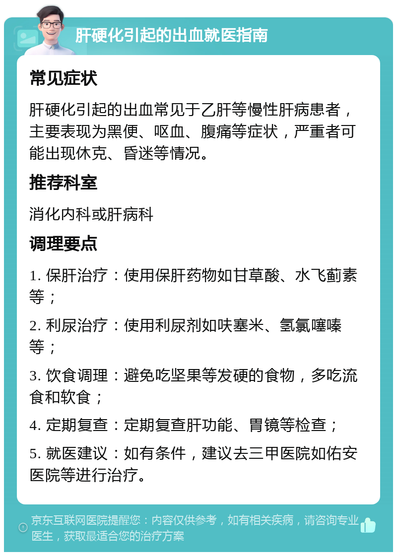 肝硬化引起的出血就医指南 常见症状 肝硬化引起的出血常见于乙肝等慢性肝病患者，主要表现为黑便、呕血、腹痛等症状，严重者可能出现休克、昏迷等情况。 推荐科室 消化内科或肝病科 调理要点 1. 保肝治疗：使用保肝药物如甘草酸、水飞蓟素等； 2. 利尿治疗：使用利尿剂如呋塞米、氢氯噻嗪等； 3. 饮食调理：避免吃坚果等发硬的食物，多吃流食和软食； 4. 定期复查：定期复查肝功能、胃镜等检查； 5. 就医建议：如有条件，建议去三甲医院如佑安医院等进行治疗。