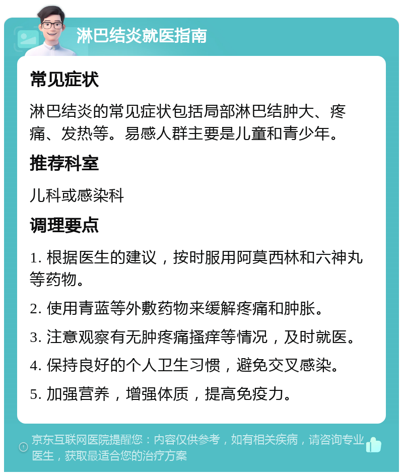 淋巴结炎就医指南 常见症状 淋巴结炎的常见症状包括局部淋巴结肿大、疼痛、发热等。易感人群主要是儿童和青少年。 推荐科室 儿科或感染科 调理要点 1. 根据医生的建议，按时服用阿莫西林和六神丸等药物。 2. 使用青蓝等外敷药物来缓解疼痛和肿胀。 3. 注意观察有无肿疼痛搔痒等情况，及时就医。 4. 保持良好的个人卫生习惯，避免交叉感染。 5. 加强营养，增强体质，提高免疫力。