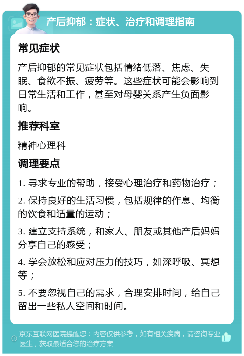 产后抑郁：症状、治疗和调理指南 常见症状 产后抑郁的常见症状包括情绪低落、焦虑、失眠、食欲不振、疲劳等。这些症状可能会影响到日常生活和工作，甚至对母婴关系产生负面影响。 推荐科室 精神心理科 调理要点 1. 寻求专业的帮助，接受心理治疗和药物治疗； 2. 保持良好的生活习惯，包括规律的作息、均衡的饮食和适量的运动； 3. 建立支持系统，和家人、朋友或其他产后妈妈分享自己的感受； 4. 学会放松和应对压力的技巧，如深呼吸、冥想等； 5. 不要忽视自己的需求，合理安排时间，给自己留出一些私人空间和时间。