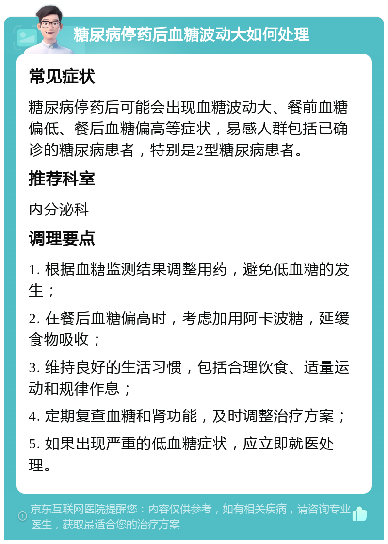 糖尿病停药后血糖波动大如何处理 常见症状 糖尿病停药后可能会出现血糖波动大、餐前血糖偏低、餐后血糖偏高等症状，易感人群包括已确诊的糖尿病患者，特别是2型糖尿病患者。 推荐科室 内分泌科 调理要点 1. 根据血糖监测结果调整用药，避免低血糖的发生； 2. 在餐后血糖偏高时，考虑加用阿卡波糖，延缓食物吸收； 3. 维持良好的生活习惯，包括合理饮食、适量运动和规律作息； 4. 定期复查血糖和肾功能，及时调整治疗方案； 5. 如果出现严重的低血糖症状，应立即就医处理。