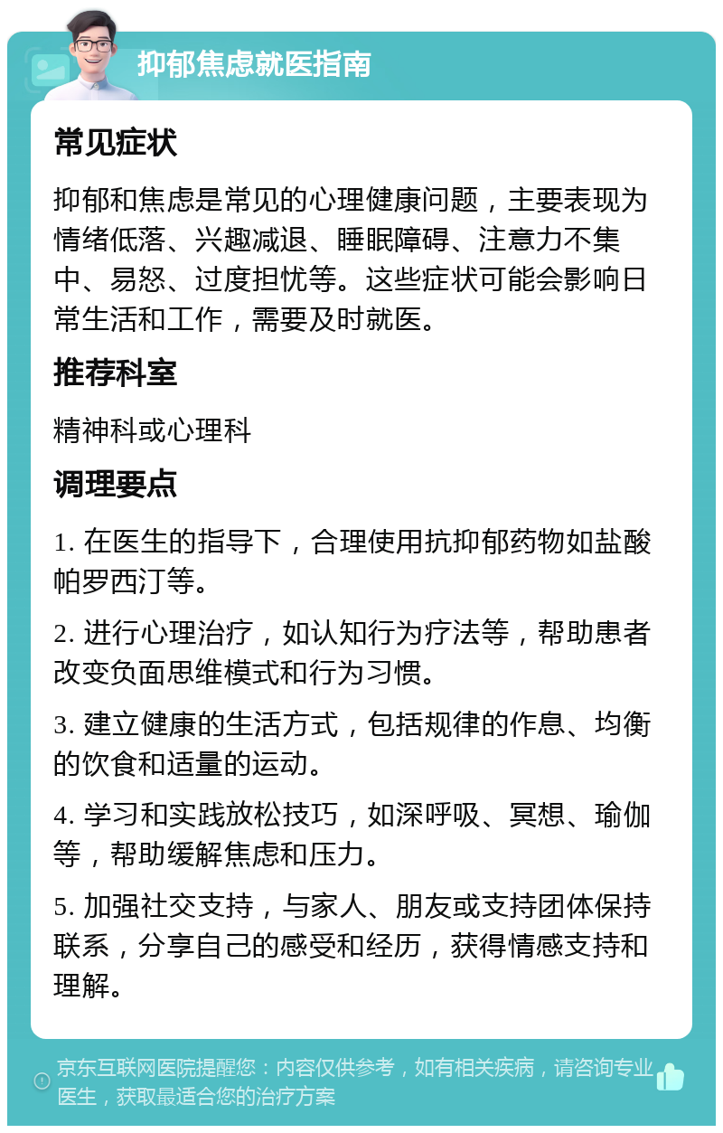 抑郁焦虑就医指南 常见症状 抑郁和焦虑是常见的心理健康问题，主要表现为情绪低落、兴趣减退、睡眠障碍、注意力不集中、易怒、过度担忧等。这些症状可能会影响日常生活和工作，需要及时就医。 推荐科室 精神科或心理科 调理要点 1. 在医生的指导下，合理使用抗抑郁药物如盐酸帕罗西汀等。 2. 进行心理治疗，如认知行为疗法等，帮助患者改变负面思维模式和行为习惯。 3. 建立健康的生活方式，包括规律的作息、均衡的饮食和适量的运动。 4. 学习和实践放松技巧，如深呼吸、冥想、瑜伽等，帮助缓解焦虑和压力。 5. 加强社交支持，与家人、朋友或支持团体保持联系，分享自己的感受和经历，获得情感支持和理解。