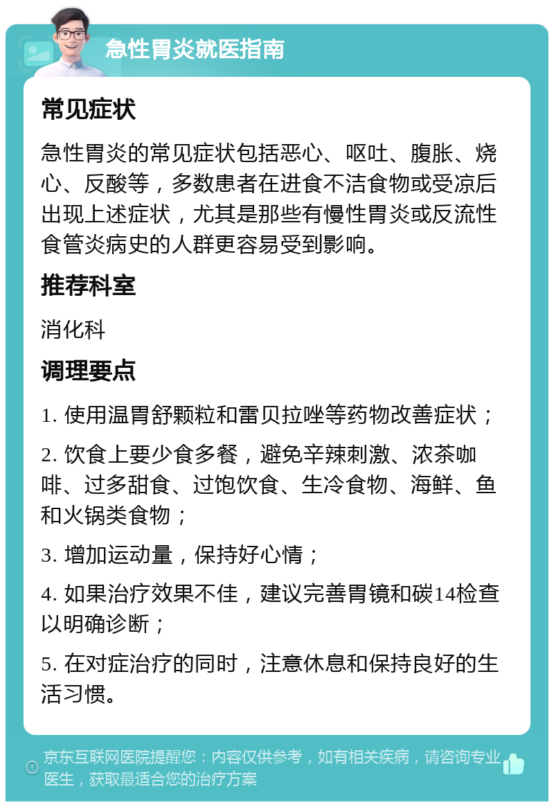 急性胃炎就医指南 常见症状 急性胃炎的常见症状包括恶心、呕吐、腹胀、烧心、反酸等，多数患者在进食不洁食物或受凉后出现上述症状，尤其是那些有慢性胃炎或反流性食管炎病史的人群更容易受到影响。 推荐科室 消化科 调理要点 1. 使用温胃舒颗粒和雷贝拉唑等药物改善症状； 2. 饮食上要少食多餐，避免辛辣刺激、浓茶咖啡、过多甜食、过饱饮食、生冷食物、海鲜、鱼和火锅类食物； 3. 增加运动量，保持好心情； 4. 如果治疗效果不佳，建议完善胃镜和碳14检查以明确诊断； 5. 在对症治疗的同时，注意休息和保持良好的生活习惯。