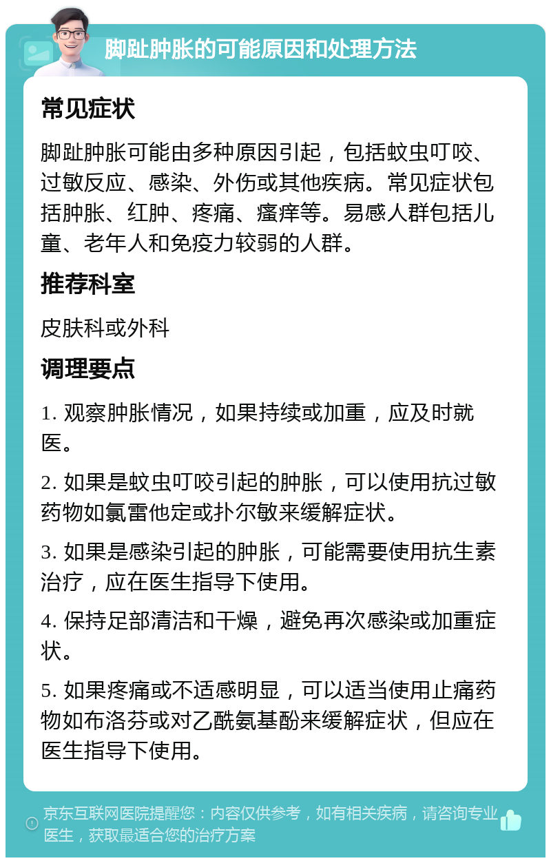 脚趾肿胀的可能原因和处理方法 常见症状 脚趾肿胀可能由多种原因引起，包括蚊虫叮咬、过敏反应、感染、外伤或其他疾病。常见症状包括肿胀、红肿、疼痛、瘙痒等。易感人群包括儿童、老年人和免疫力较弱的人群。 推荐科室 皮肤科或外科 调理要点 1. 观察肿胀情况，如果持续或加重，应及时就医。 2. 如果是蚊虫叮咬引起的肿胀，可以使用抗过敏药物如氯雷他定或扑尔敏来缓解症状。 3. 如果是感染引起的肿胀，可能需要使用抗生素治疗，应在医生指导下使用。 4. 保持足部清洁和干燥，避免再次感染或加重症状。 5. 如果疼痛或不适感明显，可以适当使用止痛药物如布洛芬或对乙酰氨基酚来缓解症状，但应在医生指导下使用。