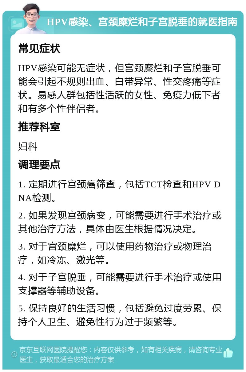 HPV感染、宫颈糜烂和子宫脱垂的就医指南 常见症状 HPV感染可能无症状，但宫颈糜烂和子宫脱垂可能会引起不规则出血、白带异常、性交疼痛等症状。易感人群包括性活跃的女性、免疫力低下者和有多个性伴侣者。 推荐科室 妇科 调理要点 1. 定期进行宫颈癌筛查，包括TCT检查和HPV DNA检测。 2. 如果发现宫颈病变，可能需要进行手术治疗或其他治疗方法，具体由医生根据情况决定。 3. 对于宫颈糜烂，可以使用药物治疗或物理治疗，如冷冻、激光等。 4. 对于子宫脱垂，可能需要进行手术治疗或使用支撑器等辅助设备。 5. 保持良好的生活习惯，包括避免过度劳累、保持个人卫生、避免性行为过于频繁等。