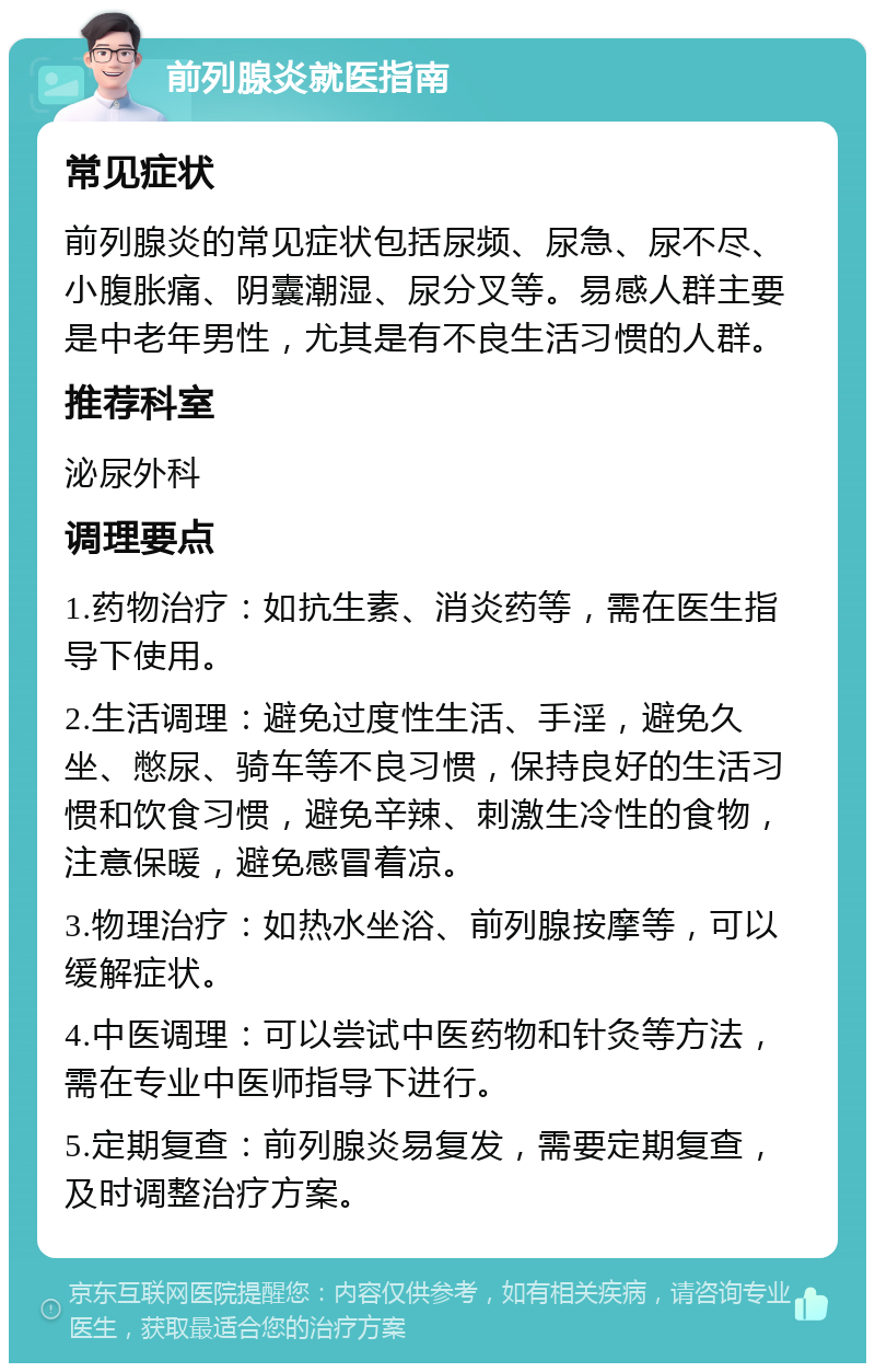 前列腺炎就医指南 常见症状 前列腺炎的常见症状包括尿频、尿急、尿不尽、小腹胀痛、阴囊潮湿、尿分叉等。易感人群主要是中老年男性，尤其是有不良生活习惯的人群。 推荐科室 泌尿外科 调理要点 1.药物治疗：如抗生素、消炎药等，需在医生指导下使用。 2.生活调理：避免过度性生活、手淫，避免久坐、憋尿、骑车等不良习惯，保持良好的生活习惯和饮食习惯，避免辛辣、刺激生冷性的食物，注意保暖，避免感冒着凉。 3.物理治疗：如热水坐浴、前列腺按摩等，可以缓解症状。 4.中医调理：可以尝试中医药物和针灸等方法，需在专业中医师指导下进行。 5.定期复查：前列腺炎易复发，需要定期复查，及时调整治疗方案。