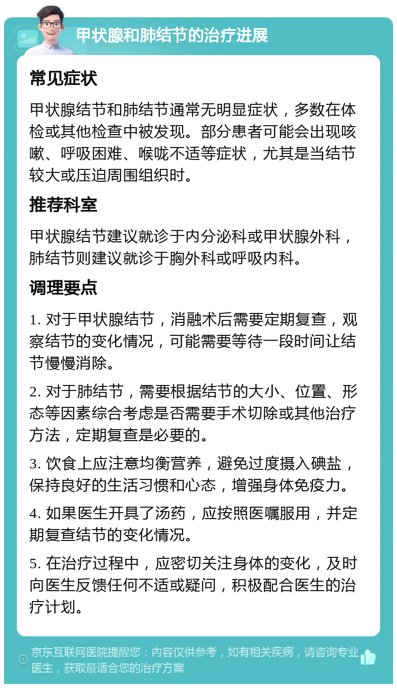 甲状腺和肺结节的治疗进展 常见症状 甲状腺结节和肺结节通常无明显症状，多数在体检或其他检查中被发现。部分患者可能会出现咳嗽、呼吸困难、喉咙不适等症状，尤其是当结节较大或压迫周围组织时。 推荐科室 甲状腺结节建议就诊于内分泌科或甲状腺外科，肺结节则建议就诊于胸外科或呼吸内科。 调理要点 1. 对于甲状腺结节，消融术后需要定期复查，观察结节的变化情况，可能需要等待一段时间让结节慢慢消除。 2. 对于肺结节，需要根据结节的大小、位置、形态等因素综合考虑是否需要手术切除或其他治疗方法，定期复查是必要的。 3. 饮食上应注意均衡营养，避免过度摄入碘盐，保持良好的生活习惯和心态，增强身体免疫力。 4. 如果医生开具了汤药，应按照医嘱服用，并定期复查结节的变化情况。 5. 在治疗过程中，应密切关注身体的变化，及时向医生反馈任何不适或疑问，积极配合医生的治疗计划。