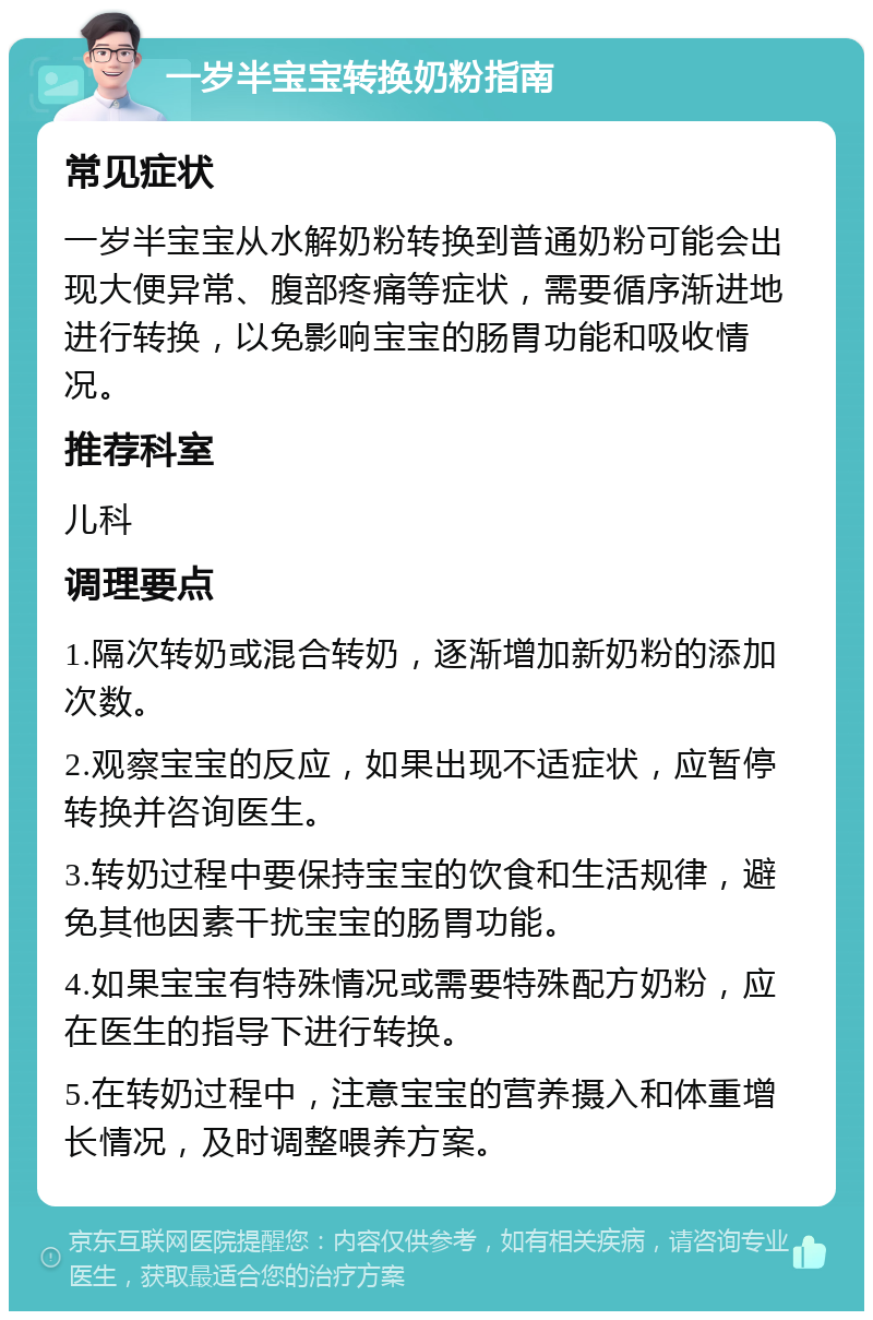 一岁半宝宝转换奶粉指南 常见症状 一岁半宝宝从水解奶粉转换到普通奶粉可能会出现大便异常、腹部疼痛等症状，需要循序渐进地进行转换，以免影响宝宝的肠胃功能和吸收情况。 推荐科室 儿科 调理要点 1.隔次转奶或混合转奶，逐渐增加新奶粉的添加次数。 2.观察宝宝的反应，如果出现不适症状，应暂停转换并咨询医生。 3.转奶过程中要保持宝宝的饮食和生活规律，避免其他因素干扰宝宝的肠胃功能。 4.如果宝宝有特殊情况或需要特殊配方奶粉，应在医生的指导下进行转换。 5.在转奶过程中，注意宝宝的营养摄入和体重增长情况，及时调整喂养方案。