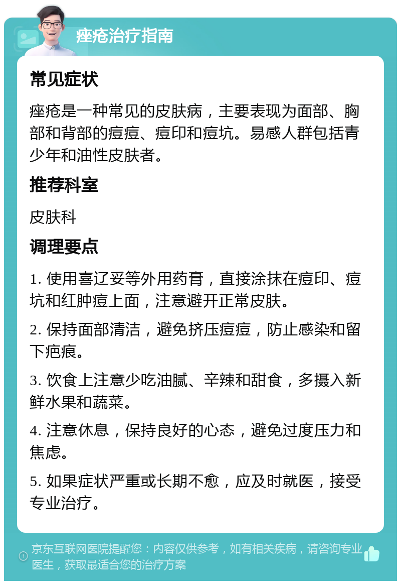 痤疮治疗指南 常见症状 痤疮是一种常见的皮肤病，主要表现为面部、胸部和背部的痘痘、痘印和痘坑。易感人群包括青少年和油性皮肤者。 推荐科室 皮肤科 调理要点 1. 使用喜辽妥等外用药膏，直接涂抹在痘印、痘坑和红肿痘上面，注意避开正常皮肤。 2. 保持面部清洁，避免挤压痘痘，防止感染和留下疤痕。 3. 饮食上注意少吃油腻、辛辣和甜食，多摄入新鲜水果和蔬菜。 4. 注意休息，保持良好的心态，避免过度压力和焦虑。 5. 如果症状严重或长期不愈，应及时就医，接受专业治疗。