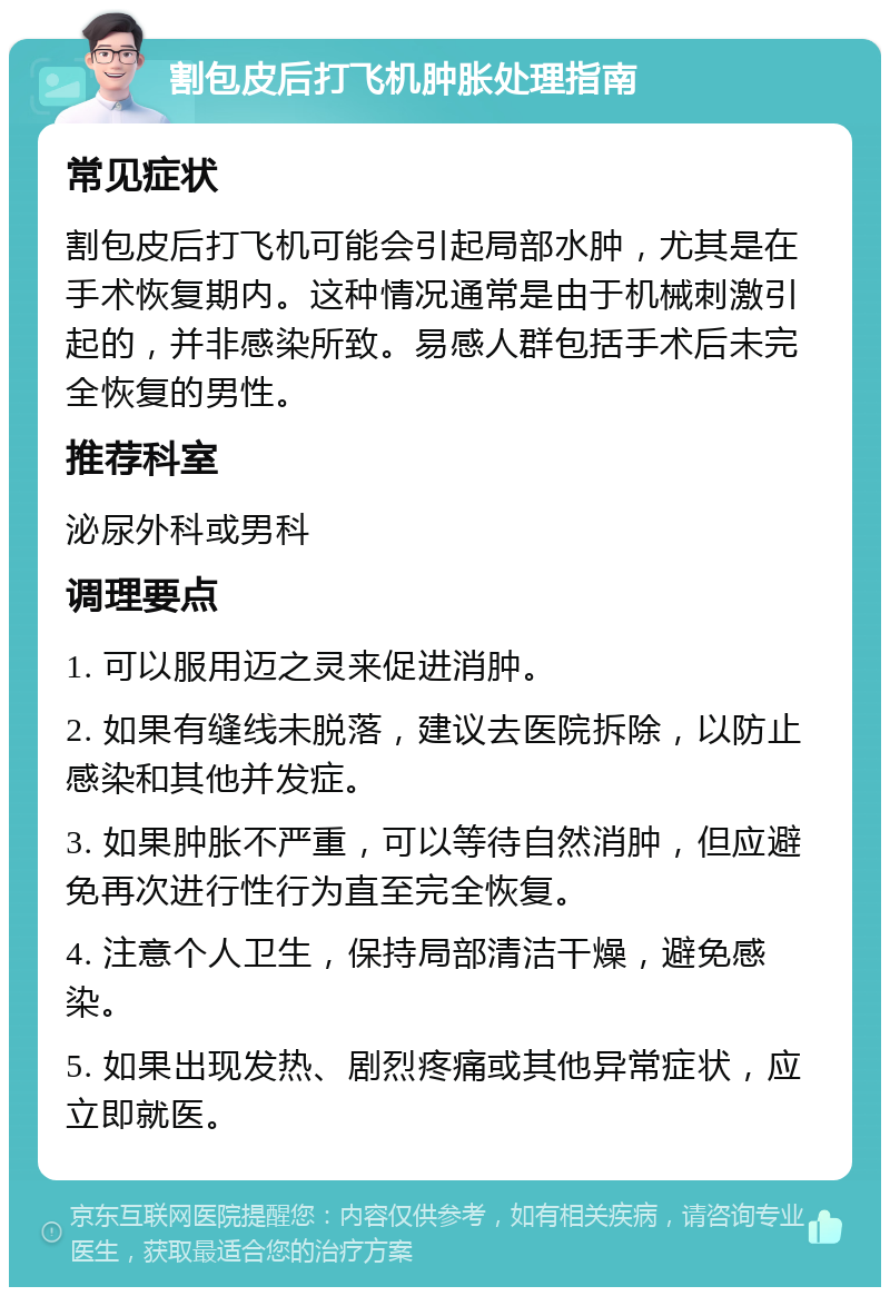 割包皮后打飞机肿胀处理指南 常见症状 割包皮后打飞机可能会引起局部水肿，尤其是在手术恢复期内。这种情况通常是由于机械刺激引起的，并非感染所致。易感人群包括手术后未完全恢复的男性。 推荐科室 泌尿外科或男科 调理要点 1. 可以服用迈之灵来促进消肿。 2. 如果有缝线未脱落，建议去医院拆除，以防止感染和其他并发症。 3. 如果肿胀不严重，可以等待自然消肿，但应避免再次进行性行为直至完全恢复。 4. 注意个人卫生，保持局部清洁干燥，避免感染。 5. 如果出现发热、剧烈疼痛或其他异常症状，应立即就医。