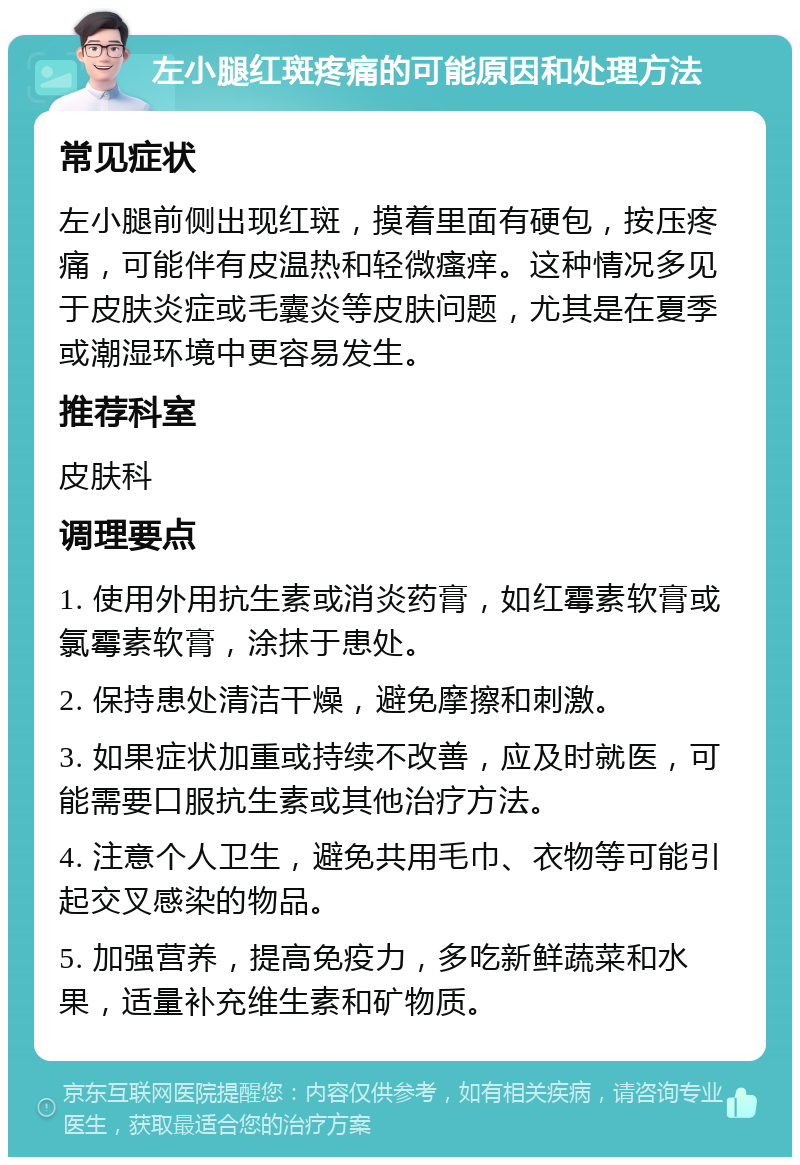 左小腿红斑疼痛的可能原因和处理方法 常见症状 左小腿前侧出现红斑，摸着里面有硬包，按压疼痛，可能伴有皮温热和轻微瘙痒。这种情况多见于皮肤炎症或毛囊炎等皮肤问题，尤其是在夏季或潮湿环境中更容易发生。 推荐科室 皮肤科 调理要点 1. 使用外用抗生素或消炎药膏，如红霉素软膏或氯霉素软膏，涂抹于患处。 2. 保持患处清洁干燥，避免摩擦和刺激。 3. 如果症状加重或持续不改善，应及时就医，可能需要口服抗生素或其他治疗方法。 4. 注意个人卫生，避免共用毛巾、衣物等可能引起交叉感染的物品。 5. 加强营养，提高免疫力，多吃新鲜蔬菜和水果，适量补充维生素和矿物质。