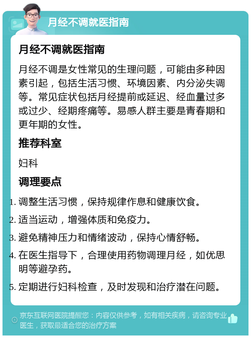 月经不调就医指南 月经不调就医指南 月经不调是女性常见的生理问题，可能由多种因素引起，包括生活习惯、环境因素、内分泌失调等。常见症状包括月经提前或延迟、经血量过多或过少、经期疼痛等。易感人群主要是青春期和更年期的女性。 推荐科室 妇科 调理要点 调整生活习惯，保持规律作息和健康饮食。 适当运动，增强体质和免疫力。 避免精神压力和情绪波动，保持心情舒畅。 在医生指导下，合理使用药物调理月经，如优思明等避孕药。 定期进行妇科检查，及时发现和治疗潜在问题。