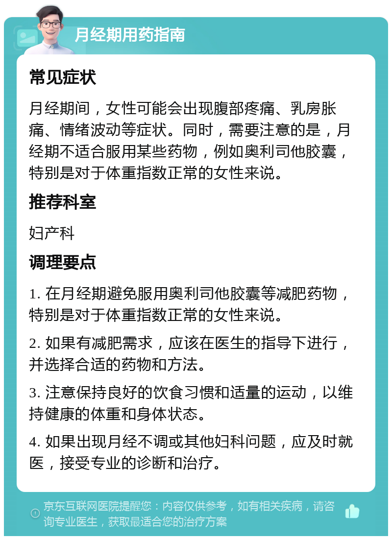 月经期用药指南 常见症状 月经期间，女性可能会出现腹部疼痛、乳房胀痛、情绪波动等症状。同时，需要注意的是，月经期不适合服用某些药物，例如奥利司他胶囊，特别是对于体重指数正常的女性来说。 推荐科室 妇产科 调理要点 1. 在月经期避免服用奥利司他胶囊等减肥药物，特别是对于体重指数正常的女性来说。 2. 如果有减肥需求，应该在医生的指导下进行，并选择合适的药物和方法。 3. 注意保持良好的饮食习惯和适量的运动，以维持健康的体重和身体状态。 4. 如果出现月经不调或其他妇科问题，应及时就医，接受专业的诊断和治疗。