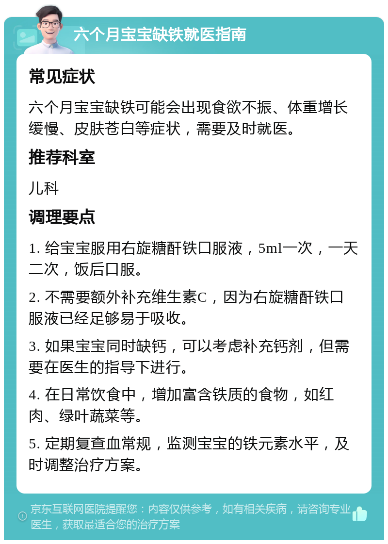 六个月宝宝缺铁就医指南 常见症状 六个月宝宝缺铁可能会出现食欲不振、体重增长缓慢、皮肤苍白等症状，需要及时就医。 推荐科室 儿科 调理要点 1. 给宝宝服用右旋糖酐铁口服液，5ml一次，一天二次，饭后口服。 2. 不需要额外补充维生素C，因为右旋糖酐铁口服液已经足够易于吸收。 3. 如果宝宝同时缺钙，可以考虑补充钙剂，但需要在医生的指导下进行。 4. 在日常饮食中，增加富含铁质的食物，如红肉、绿叶蔬菜等。 5. 定期复查血常规，监测宝宝的铁元素水平，及时调整治疗方案。