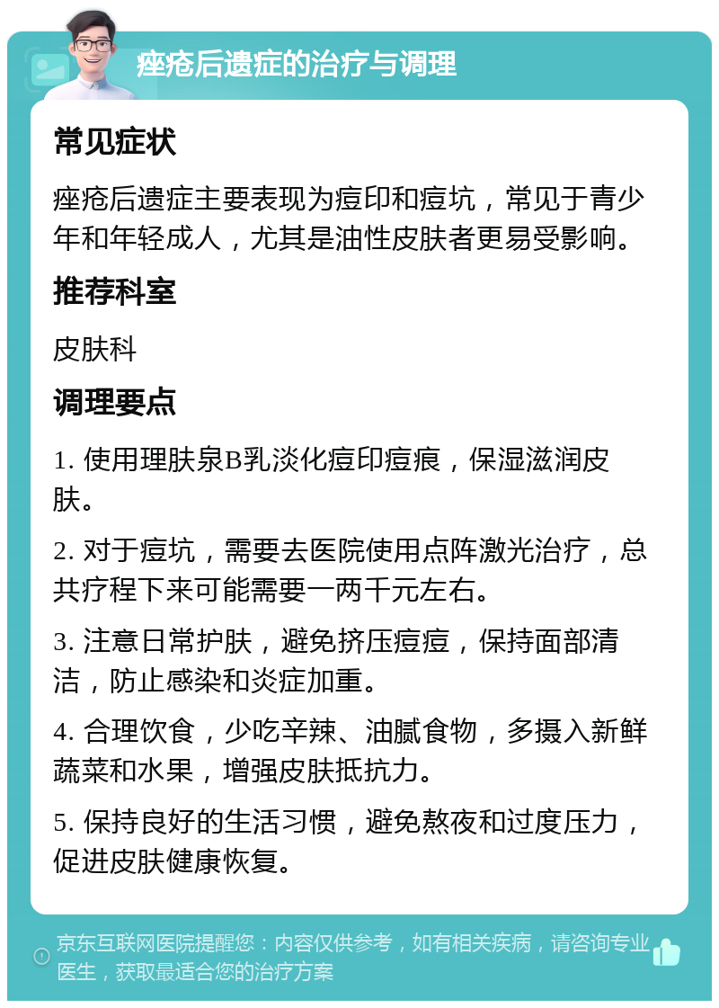 痤疮后遗症的治疗与调理 常见症状 痤疮后遗症主要表现为痘印和痘坑，常见于青少年和年轻成人，尤其是油性皮肤者更易受影响。 推荐科室 皮肤科 调理要点 1. 使用理肤泉B乳淡化痘印痘痕，保湿滋润皮肤。 2. 对于痘坑，需要去医院使用点阵激光治疗，总共疗程下来可能需要一两千元左右。 3. 注意日常护肤，避免挤压痘痘，保持面部清洁，防止感染和炎症加重。 4. 合理饮食，少吃辛辣、油腻食物，多摄入新鲜蔬菜和水果，增强皮肤抵抗力。 5. 保持良好的生活习惯，避免熬夜和过度压力，促进皮肤健康恢复。