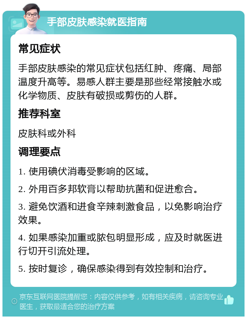 手部皮肤感染就医指南 常见症状 手部皮肤感染的常见症状包括红肿、疼痛、局部温度升高等。易感人群主要是那些经常接触水或化学物质、皮肤有破损或剪伤的人群。 推荐科室 皮肤科或外科 调理要点 1. 使用碘伏消毒受影响的区域。 2. 外用百多邦软膏以帮助抗菌和促进愈合。 3. 避免饮酒和进食辛辣刺激食品，以免影响治疗效果。 4. 如果感染加重或脓包明显形成，应及时就医进行切开引流处理。 5. 按时复诊，确保感染得到有效控制和治疗。