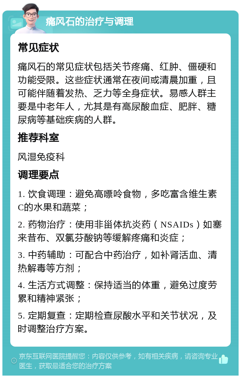 痛风石的治疗与调理 常见症状 痛风石的常见症状包括关节疼痛、红肿、僵硬和功能受限。这些症状通常在夜间或清晨加重，且可能伴随着发热、乏力等全身症状。易感人群主要是中老年人，尤其是有高尿酸血症、肥胖、糖尿病等基础疾病的人群。 推荐科室 风湿免疫科 调理要点 1. 饮食调理：避免高嘌呤食物，多吃富含维生素C的水果和蔬菜； 2. 药物治疗：使用非甾体抗炎药（NSAIDs）如塞来昔布、双氯芬酸钠等缓解疼痛和炎症； 3. 中药辅助：可配合中药治疗，如补肾活血、清热解毒等方剂； 4. 生活方式调整：保持适当的体重，避免过度劳累和精神紧张； 5. 定期复查：定期检查尿酸水平和关节状况，及时调整治疗方案。