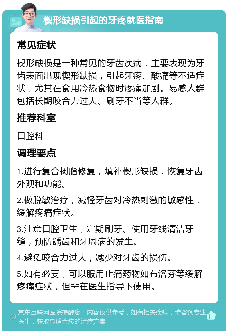 楔形缺损引起的牙疼就医指南 常见症状 楔形缺损是一种常见的牙齿疾病，主要表现为牙齿表面出现楔形缺损，引起牙疼、酸痛等不适症状，尤其在食用冷热食物时疼痛加剧。易感人群包括长期咬合力过大、刷牙不当等人群。 推荐科室 口腔科 调理要点 1.进行复合树脂修复，填补楔形缺损，恢复牙齿外观和功能。 2.做脱敏治疗，减轻牙齿对冷热刺激的敏感性，缓解疼痛症状。 3.注意口腔卫生，定期刷牙、使用牙线清洁牙缝，预防龋齿和牙周病的发生。 4.避免咬合力过大，减少对牙齿的损伤。 5.如有必要，可以服用止痛药物如布洛芬等缓解疼痛症状，但需在医生指导下使用。