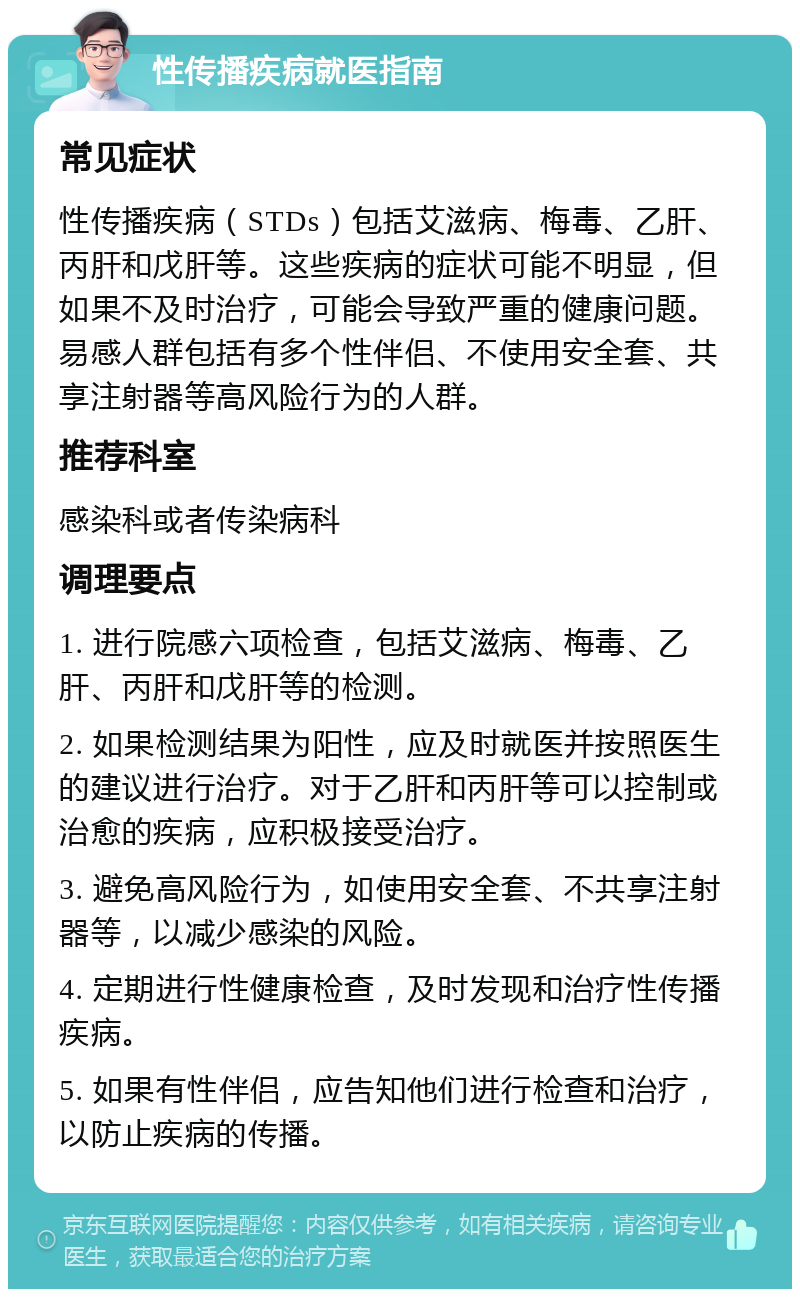 性传播疾病就医指南 常见症状 性传播疾病（STDs）包括艾滋病、梅毒、乙肝、丙肝和戊肝等。这些疾病的症状可能不明显，但如果不及时治疗，可能会导致严重的健康问题。易感人群包括有多个性伴侣、不使用安全套、共享注射器等高风险行为的人群。 推荐科室 感染科或者传染病科 调理要点 1. 进行院感六项检查，包括艾滋病、梅毒、乙肝、丙肝和戊肝等的检测。 2. 如果检测结果为阳性，应及时就医并按照医生的建议进行治疗。对于乙肝和丙肝等可以控制或治愈的疾病，应积极接受治疗。 3. 避免高风险行为，如使用安全套、不共享注射器等，以减少感染的风险。 4. 定期进行性健康检查，及时发现和治疗性传播疾病。 5. 如果有性伴侣，应告知他们进行检查和治疗，以防止疾病的传播。