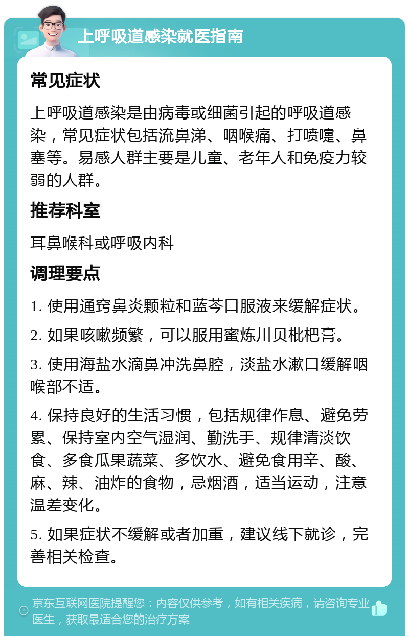 上呼吸道感染就医指南 常见症状 上呼吸道感染是由病毒或细菌引起的呼吸道感染，常见症状包括流鼻涕、咽喉痛、打喷嚏、鼻塞等。易感人群主要是儿童、老年人和免疫力较弱的人群。 推荐科室 耳鼻喉科或呼吸内科 调理要点 1. 使用通窍鼻炎颗粒和蓝芩口服液来缓解症状。 2. 如果咳嗽频繁，可以服用蜜炼川贝枇杷膏。 3. 使用海盐水滴鼻冲洗鼻腔，淡盐水漱口缓解咽喉部不适。 4. 保持良好的生活习惯，包括规律作息、避免劳累、保持室内空气湿润、勤洗手、规律清淡饮食、多食瓜果蔬菜、多饮水、避免食用辛、酸、麻、辣、油炸的食物，忌烟酒，适当运动，注意温差变化。 5. 如果症状不缓解或者加重，建议线下就诊，完善相关检查。