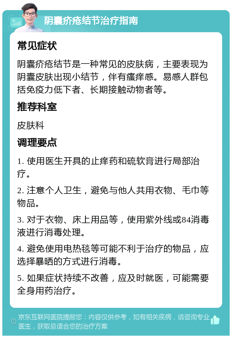 阴囊疥疮结节治疗指南 常见症状 阴囊疥疮结节是一种常见的皮肤病，主要表现为阴囊皮肤出现小结节，伴有瘙痒感。易感人群包括免疫力低下者、长期接触动物者等。 推荐科室 皮肤科 调理要点 1. 使用医生开具的止痒药和硫软膏进行局部治疗。 2. 注意个人卫生，避免与他人共用衣物、毛巾等物品。 3. 对于衣物、床上用品等，使用紫外线或84消毒液进行消毒处理。 4. 避免使用电热毯等可能不利于治疗的物品，应选择暴晒的方式进行消毒。 5. 如果症状持续不改善，应及时就医，可能需要全身用药治疗。