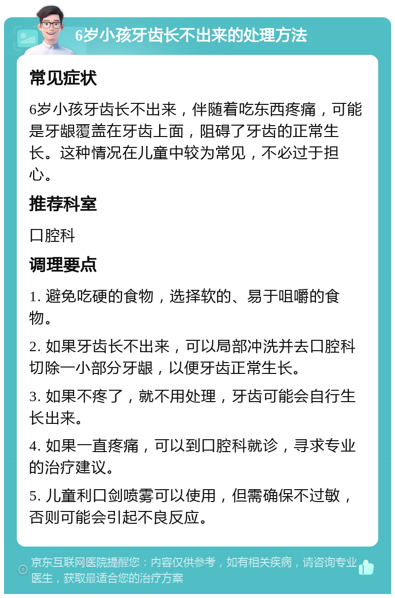 6岁小孩牙齿长不出来的处理方法 常见症状 6岁小孩牙齿长不出来，伴随着吃东西疼痛，可能是牙龈覆盖在牙齿上面，阻碍了牙齿的正常生长。这种情况在儿童中较为常见，不必过于担心。 推荐科室 口腔科 调理要点 1. 避免吃硬的食物，选择软的、易于咀嚼的食物。 2. 如果牙齿长不出来，可以局部冲洗并去口腔科切除一小部分牙龈，以便牙齿正常生长。 3. 如果不疼了，就不用处理，牙齿可能会自行生长出来。 4. 如果一直疼痛，可以到口腔科就诊，寻求专业的治疗建议。 5. 儿童利口剑喷雾可以使用，但需确保不过敏，否则可能会引起不良反应。