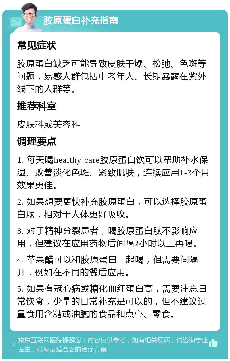 胶原蛋白补充指南 常见症状 胶原蛋白缺乏可能导致皮肤干燥、松弛、色斑等问题，易感人群包括中老年人、长期暴露在紫外线下的人群等。 推荐科室 皮肤科或美容科 调理要点 1. 每天喝healthy care胶原蛋白饮可以帮助补水保湿、改善淡化色斑、紧致肌肤，连续应用1-3个月效果更佳。 2. 如果想要更快补充胶原蛋白，可以选择胶原蛋白肽，相对于人体更好吸收。 3. 对于精神分裂患者，喝胶原蛋白肽不影响应用，但建议在应用药物后间隔2小时以上再喝。 4. 苹果醋可以和胶原蛋白一起喝，但需要间隔开，例如在不同的餐后应用。 5. 如果有冠心病或糖化血红蛋白高，需要注意日常饮食，少量的日常补充是可以的，但不建议过量食用含糖或油腻的食品和点心、零食。