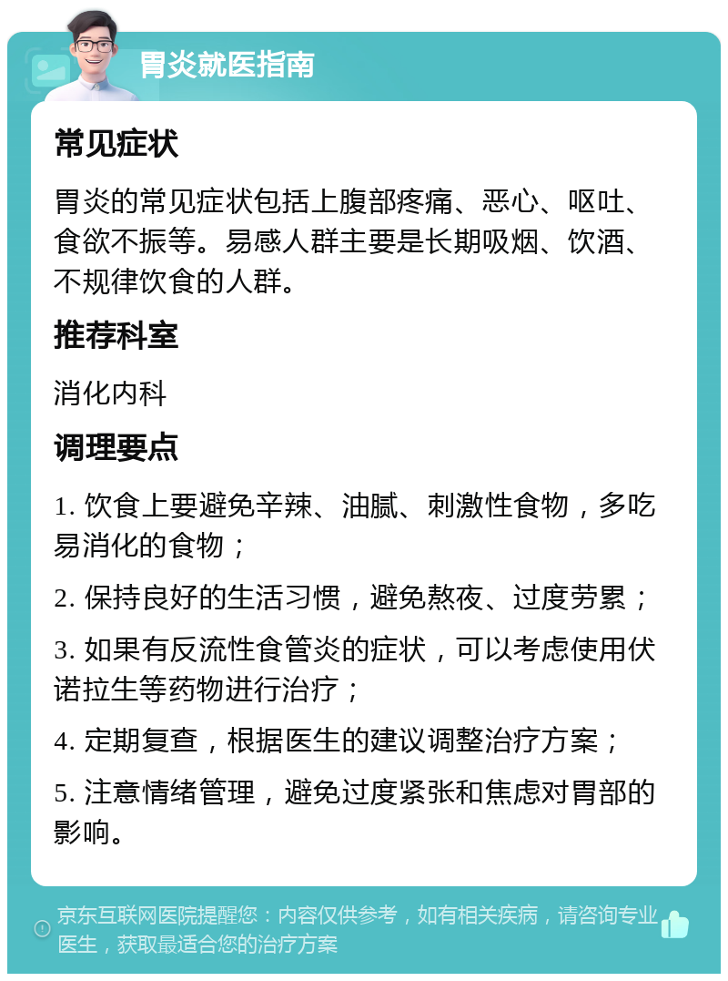 胃炎就医指南 常见症状 胃炎的常见症状包括上腹部疼痛、恶心、呕吐、食欲不振等。易感人群主要是长期吸烟、饮酒、不规律饮食的人群。 推荐科室 消化内科 调理要点 1. 饮食上要避免辛辣、油腻、刺激性食物，多吃易消化的食物； 2. 保持良好的生活习惯，避免熬夜、过度劳累； 3. 如果有反流性食管炎的症状，可以考虑使用伏诺拉生等药物进行治疗； 4. 定期复查，根据医生的建议调整治疗方案； 5. 注意情绪管理，避免过度紧张和焦虑对胃部的影响。