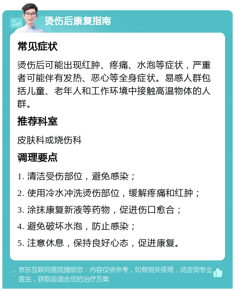 烫伤后康复指南 常见症状 烫伤后可能出现红肿、疼痛、水泡等症状，严重者可能伴有发热、恶心等全身症状。易感人群包括儿童、老年人和工作环境中接触高温物体的人群。 推荐科室 皮肤科或烧伤科 调理要点 1. 清洁受伤部位，避免感染； 2. 使用冷水冲洗烫伤部位，缓解疼痛和红肿； 3. 涂抹康复新液等药物，促进伤口愈合； 4. 避免破坏水泡，防止感染； 5. 注意休息，保持良好心态，促进康复。