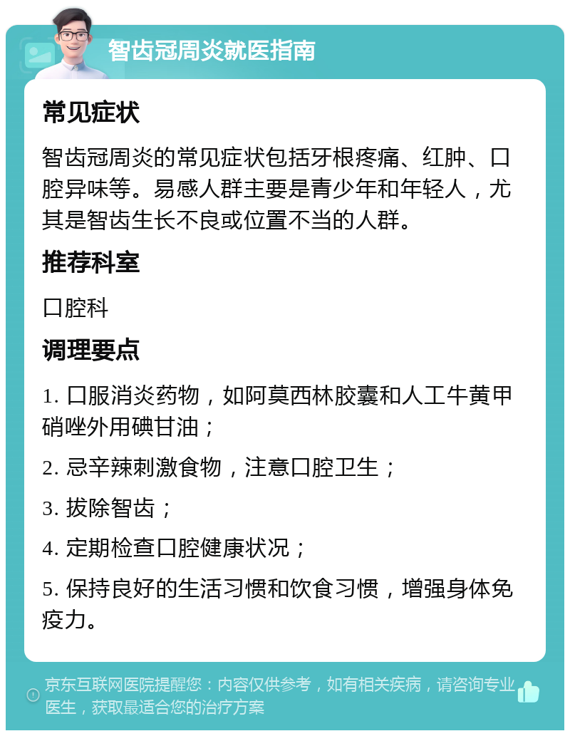 智齿冠周炎就医指南 常见症状 智齿冠周炎的常见症状包括牙根疼痛、红肿、口腔异味等。易感人群主要是青少年和年轻人，尤其是智齿生长不良或位置不当的人群。 推荐科室 口腔科 调理要点 1. 口服消炎药物，如阿莫西林胶囊和人工牛黄甲硝唑外用碘甘油； 2. 忌辛辣刺激食物，注意口腔卫生； 3. 拔除智齿； 4. 定期检查口腔健康状况； 5. 保持良好的生活习惯和饮食习惯，增强身体免疫力。