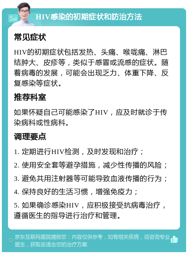 HIV感染的初期症状和防治方法 常见症状 HIV的初期症状包括发热、头痛、喉咙痛、淋巴结肿大、皮疹等，类似于感冒或流感的症状。随着病毒的发展，可能会出现乏力、体重下降、反复感染等症状。 推荐科室 如果怀疑自己可能感染了HIV，应及时就诊于传染病科或性病科。 调理要点 1. 定期进行HIV检测，及时发现和治疗； 2. 使用安全套等避孕措施，减少性传播的风险； 3. 避免共用注射器等可能导致血液传播的行为； 4. 保持良好的生活习惯，增强免疫力； 5. 如果确诊感染HIV，应积极接受抗病毒治疗，遵循医生的指导进行治疗和管理。