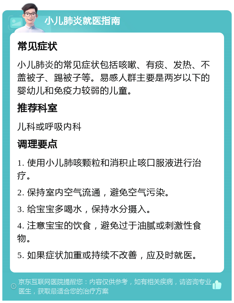 小儿肺炎就医指南 常见症状 小儿肺炎的常见症状包括咳嗽、有痰、发热、不盖被子、踢被子等。易感人群主要是两岁以下的婴幼儿和免疫力较弱的儿童。 推荐科室 儿科或呼吸内科 调理要点 1. 使用小儿肺咳颗粒和消积止咳口服液进行治疗。 2. 保持室内空气流通，避免空气污染。 3. 给宝宝多喝水，保持水分摄入。 4. 注意宝宝的饮食，避免过于油腻或刺激性食物。 5. 如果症状加重或持续不改善，应及时就医。