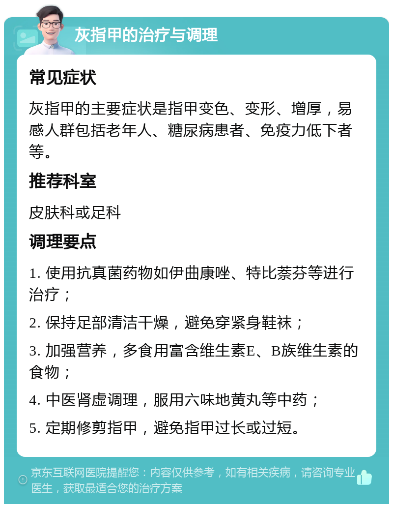 灰指甲的治疗与调理 常见症状 灰指甲的主要症状是指甲变色、变形、增厚，易感人群包括老年人、糖尿病患者、免疫力低下者等。 推荐科室 皮肤科或足科 调理要点 1. 使用抗真菌药物如伊曲康唑、特比萘芬等进行治疗； 2. 保持足部清洁干燥，避免穿紧身鞋袜； 3. 加强营养，多食用富含维生素E、B族维生素的食物； 4. 中医肾虚调理，服用六味地黄丸等中药； 5. 定期修剪指甲，避免指甲过长或过短。