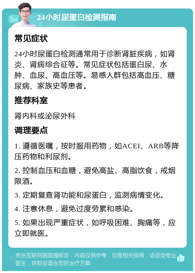 24小时尿蛋白检测指南 常见症状 24小时尿蛋白检测通常用于诊断肾脏疾病，如肾炎、肾病综合征等。常见症状包括蛋白尿、水肿、血尿、高血压等。易感人群包括高血压、糖尿病、家族史等患者。 推荐科室 肾内科或泌尿外科 调理要点 1. 遵循医嘱，按时服用药物，如ACEI、ARB等降压药物和利尿剂。 2. 控制血压和血糖，避免高盐、高脂饮食，戒烟限酒。 3. 定期复查肾功能和尿蛋白，监测病情变化。 4. 注意休息，避免过度劳累和感染。 5. 如果出现严重症状，如呼吸困难、胸痛等，应立即就医。